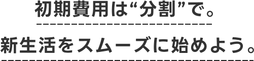 初期費用は“分割”で。新生活をスムーズに始めよう。